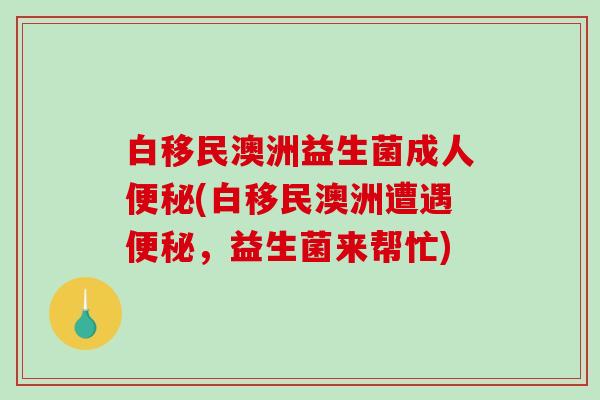 白移民澳洲益生菌成人便秘(白移民澳洲遭遇便秘，益生菌来帮忙)