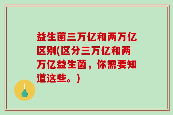 益生菌三万亿和两万亿区别(区分三万亿和两万亿益生菌，你需要知道这些。)