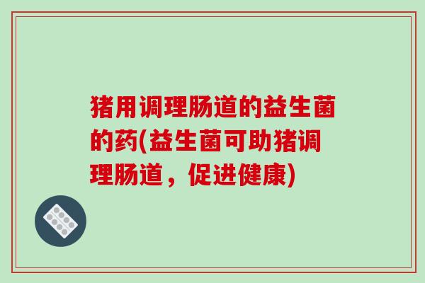 猪用调理肠道的益生菌的药(益生菌可助猪调理肠道,促进健康) 猪用调理肠道的益生菌的药(益生菌可助猪调理肠道,促进健康)