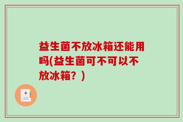 益生菌不放冰箱还能用吗(益生菌可不可以不放冰箱？)