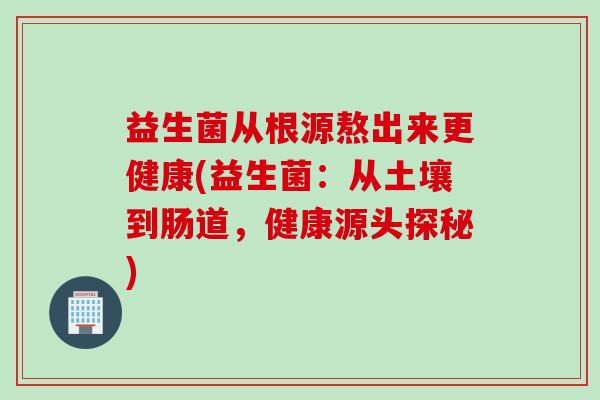 益生菌从根源熬出来更健康(益生菌：从土壤到肠道，健康源头探秘)