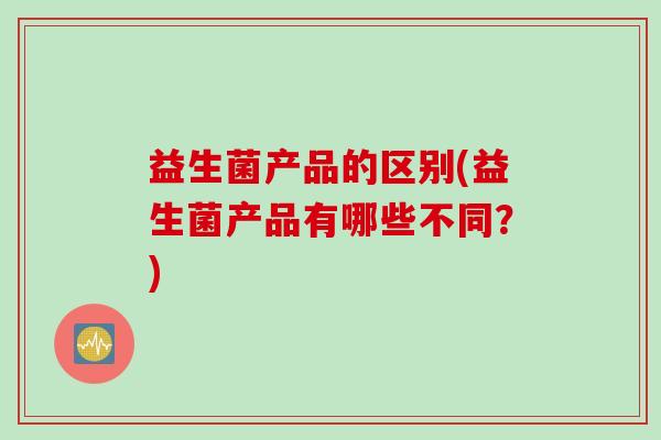 益生菌产品的区别(益生菌产品有哪些不同？)
