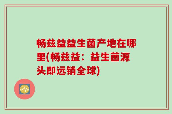畅兹益益生菌产地在哪里(畅兹益：益生菌源头即远销全球)