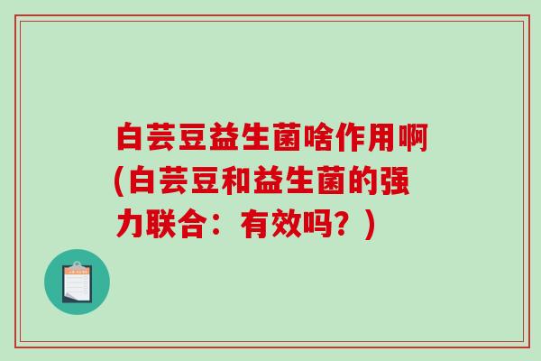白芸豆益生菌啥作用啊(白芸豆和益生菌的强力联合：有效吗？)