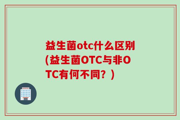 益生菌otc什么区别(益生菌OTC与非OTC有何不同？)