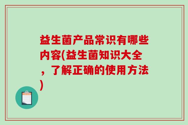 益生菌产品常识有哪些内容(益生菌知识大全,了解正确的使用方法) 益生菌产品常识有哪些内容(益生菌知识大全,了解正确的使用方法)