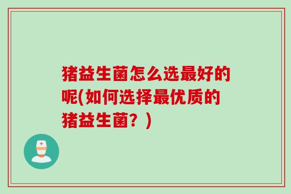 猪益生菌怎么选好的呢(如何选择优质的猪益生菌？)