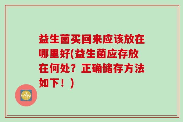 益生菌买回来应该放在哪里好(益生菌应存放在何处？正确储存方法如下！)