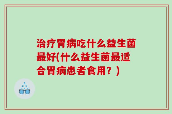 治疗胃病吃什么益生菌最好(什么益生菌最适合胃病患者食用？)