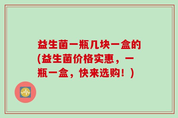 益生菌一瓶几块一盒的(益生菌价格实惠，一瓶一盒，快来选购！)