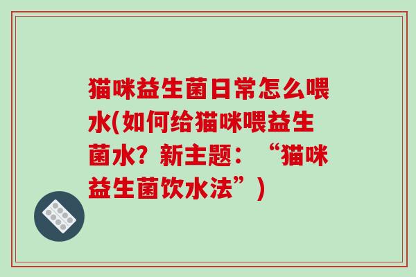 猫咪益生菌日常怎么喂水(如何给猫咪喂益生菌水?新主题:“猫咪益生菌饮水法”) 猫咪益生菌日常怎么喂水(如何给猫咪喂益生菌水?新主题:“猫咪益生菌饮水法”)