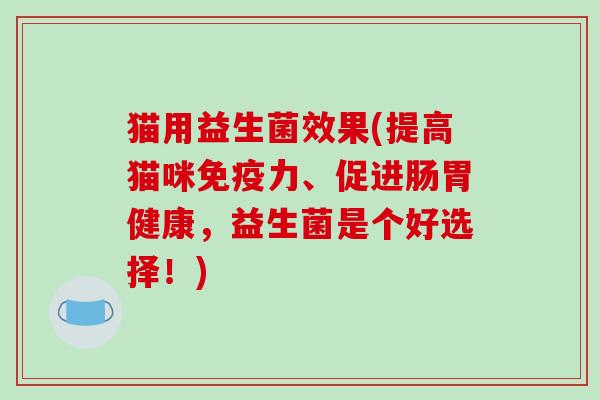 猫用益生菌效果(提高猫咪免疫力、促进肠胃健康，益生菌是个好选择！)