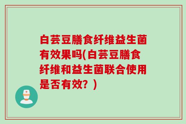 白芸豆膳食纤维益生菌有效果吗(白芸豆膳食纤维和益生菌联合使用是否有效？)