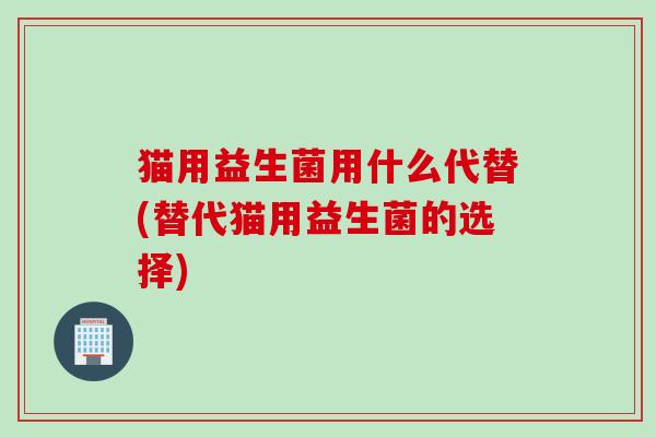 猫用益生菌用什么代替(替代猫用益生菌的选择)
