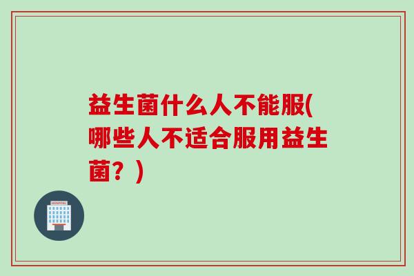 益生菌什么人不能服(哪些人不适合服用益生菌？)