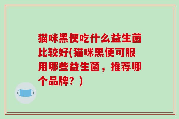 猫咪黑便吃什么益生菌比较好(猫咪黑便可服用哪些益生菌，推荐哪个品牌？)