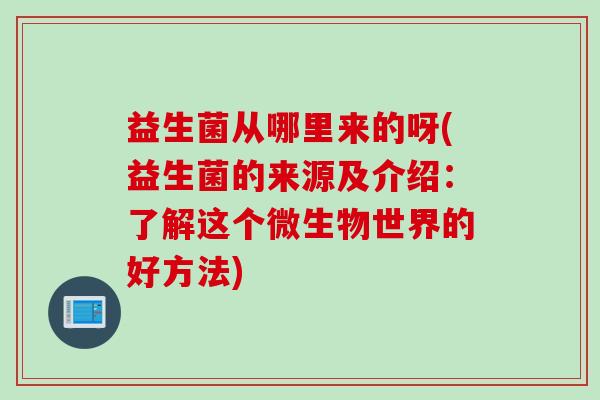 益生菌从哪里来的呀(益生菌的来源及介绍:了解这个微生物世界的好方法) 益生菌从哪里来的呀(益生菌的来源及介绍:了解这个微生物世界的好方法)