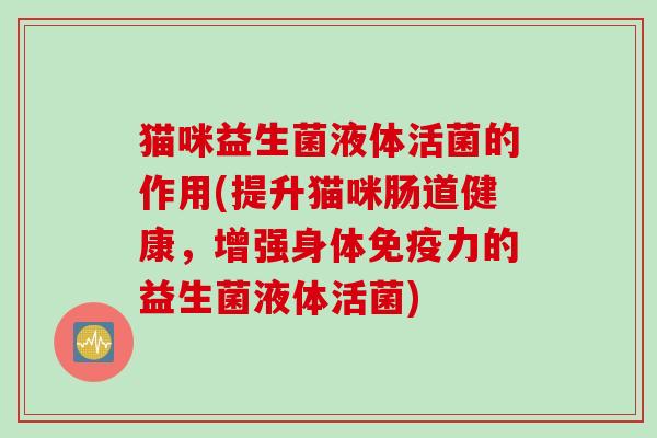 猫咪益生菌液体活菌的作用(提升猫咪肠道健康,增强身体力的益生菌液体活菌) 猫咪益生菌液体活菌的作用(提升猫咪肠道健康,增强身体力的益生菌液体活菌)