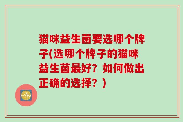 猫咪益生菌要选哪个牌子(选哪个牌子的猫咪益生菌好?如何做出正确的选择?) 猫咪益生菌要选哪个牌子(选哪个牌子的猫咪益生菌好?如何做出正确的选择?)