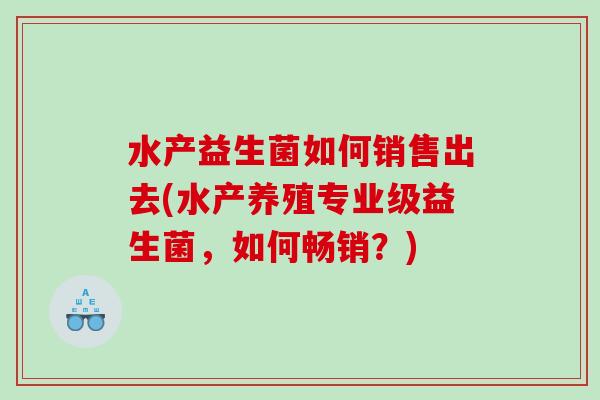 水产益生菌如何销售出去(水产养殖专业级益生菌,如何畅销?) 水产益生菌如何销售出去(水产养殖专业级益生菌,如何畅销?)