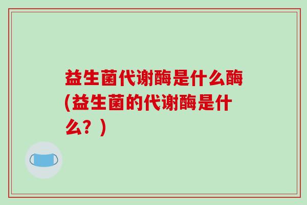 益生菌代谢酶是什么酶(益生菌的代谢酶是什么？)