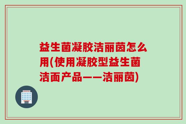 益生菌凝胶洁丽茵怎么用(使用凝胶型益生菌洁面产品——洁丽茵)