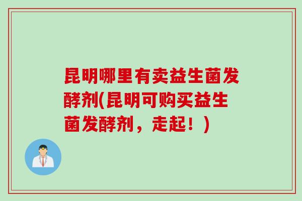 昆明哪里有卖益生菌发酵剂(昆明可购买益生菌发酵剂,走起!) 昆明哪里有卖益生菌发酵剂(昆明可购买益生菌发酵剂,走起!)