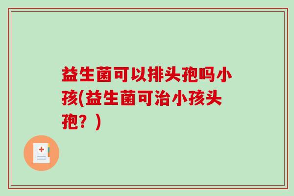 益生菌可以排头孢吗小孩(益生菌可小孩头孢?) 益生菌可以排头孢吗小孩(益生菌可小孩头孢?)