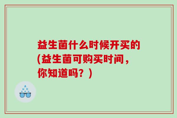 益生菌什么时候开买的(益生菌可购买时间，你知道吗？)