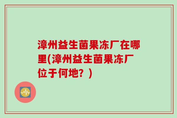 漳州益生菌果冻厂在哪里(漳州益生菌果冻厂位于何地？)