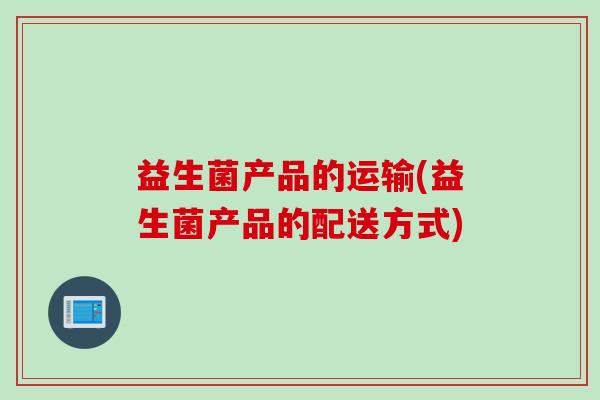 益生菌产品的运输(益生菌产品的配送方式) 益生菌产品的运输(益生菌产品的配送方式)