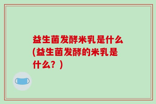 益生菌发酵米乳是什么(益生菌发酵的米乳是什么？)