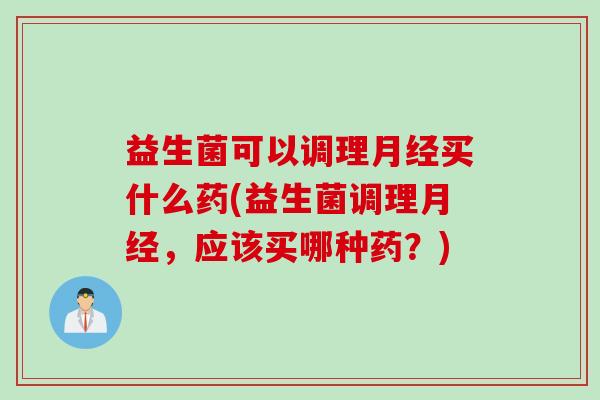 益生菌可以调理月经买什么药(益生菌调理月经，应该买哪种药？)