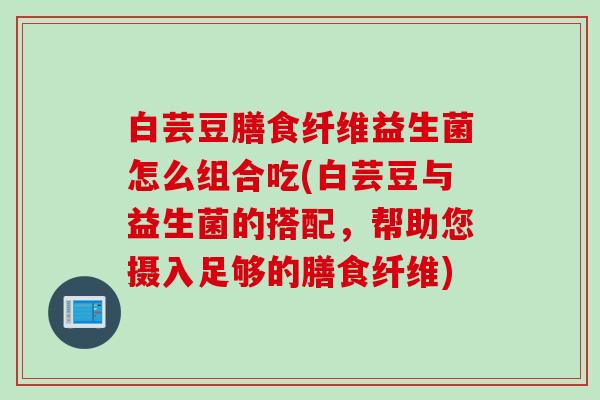 白芸豆膳食纤维益生菌怎么组合吃(白芸豆与益生菌的搭配，帮助您摄入足够的膳食纤维)