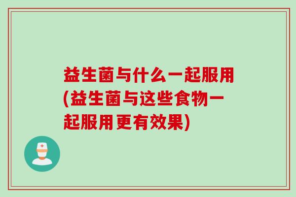 益生菌与什么一起服用(益生菌与这些食物一起服用更有效果)