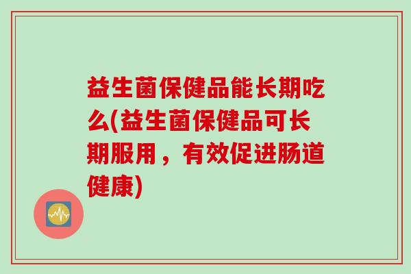 益生菌保健品能长期吃么(益生菌保健品可长期服用，有效促进肠道健康)