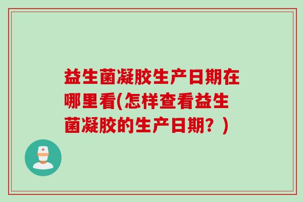 益生菌凝胶生产日期在哪里看(怎样查看益生菌凝胶的生产日期？)