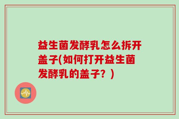 益生菌发酵乳怎么拆开盖子(如何打开益生菌发酵乳的盖子？)