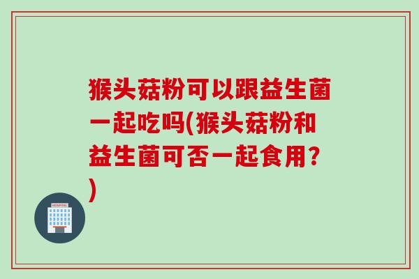 猴头菇粉可以跟益生菌一起吃吗(猴头菇粉和益生菌可否一起食用？)