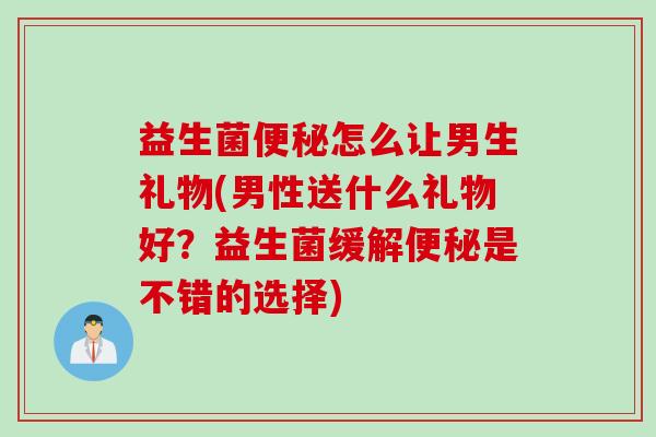益生菌便秘怎么让男生礼物(男性送什么礼物好？益生菌缓解便秘是不错的选择)