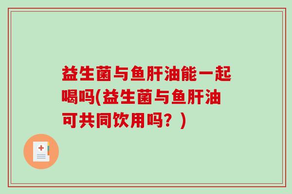 益生菌与鱼肝油能一起喝吗(益生菌与鱼肝油可共同饮用吗？)
