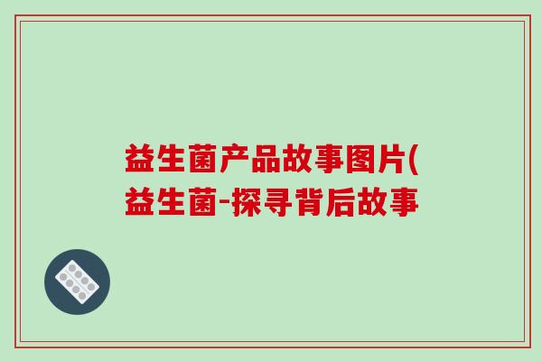 益生菌产品故事图片(益生菌-探寻背后故事 益生菌产品故事图片(益生菌-探寻背后故事