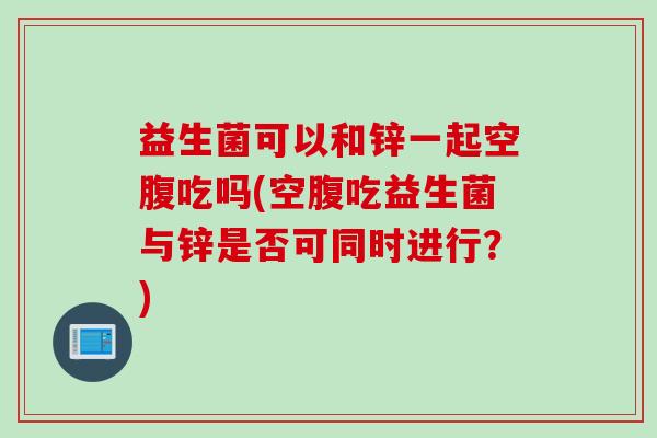 益生菌可以和锌一起空腹吃吗(空腹吃益生菌与锌是否可同时进行?) 益生菌可以和锌一起空腹吃吗(空腹吃益生菌与锌是否可同时进行?)