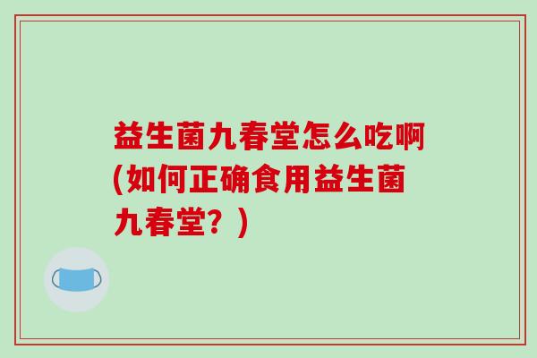 益生菌九春堂怎么吃啊(如何正确食用益生菌九春堂？)