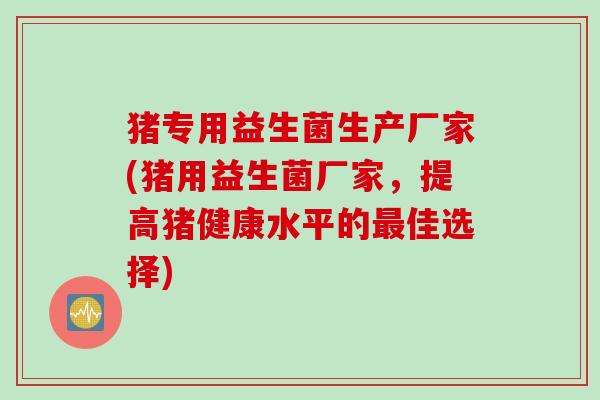 猪专用益生菌生产厂家(猪用益生菌厂家，提高猪健康水平的最佳选择)