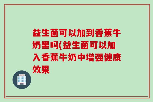 益生菌可以加到香蕉牛奶里吗(益生菌可以加入香蕉牛奶中增强健康效果
