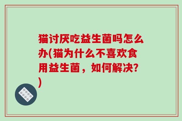 猫讨厌吃益生菌吗怎么办(猫为什么不喜欢食用益生菌，如何解决？)