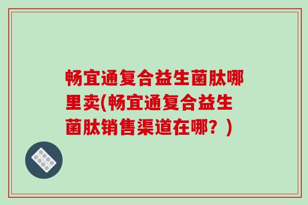 畅宜通复合益生菌肽哪里卖(畅宜通复合益生菌肽销售渠道在哪？)