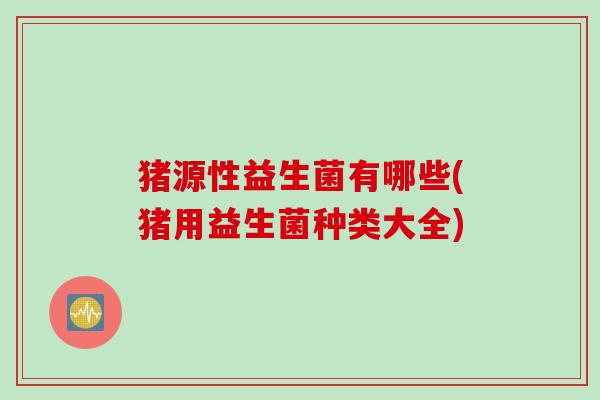 猪源性益生菌有哪些(猪用益生菌种类大全)