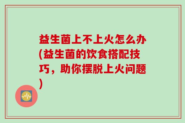 益生菌上不上火怎么办(益生菌的饮食搭配技巧，助你摆脱上火问题)